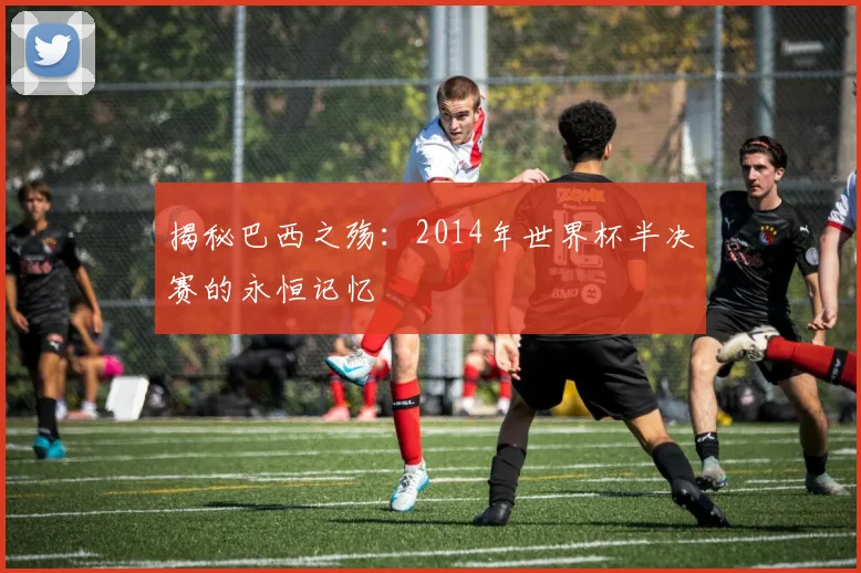 揭秘巴西之殇：2014年世界杯半决赛的永恒记忆