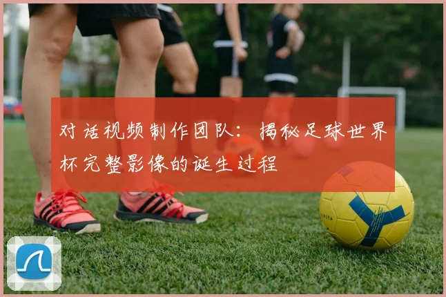 对话视频制作团队:揭秘足球世界杯完整影像的诞生过程