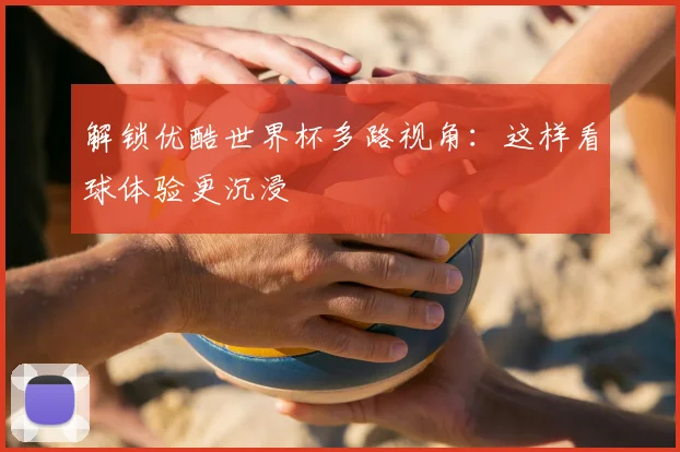 解锁优酷世界杯多路视角：这样看球体验更沉浸