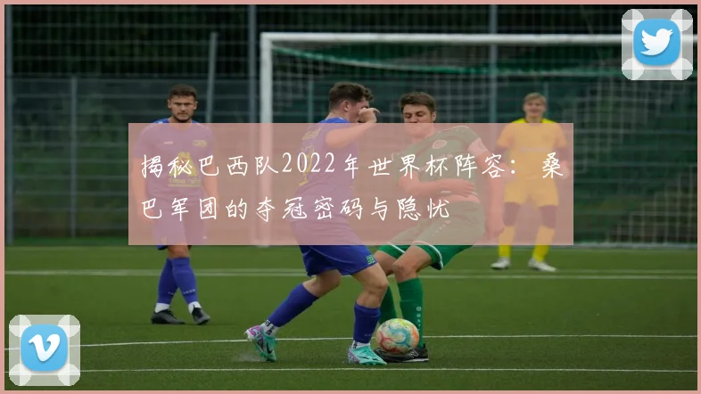 揭秘巴西队2022年世界杯阵容：桑巴军团的夺冠密码与隐忧