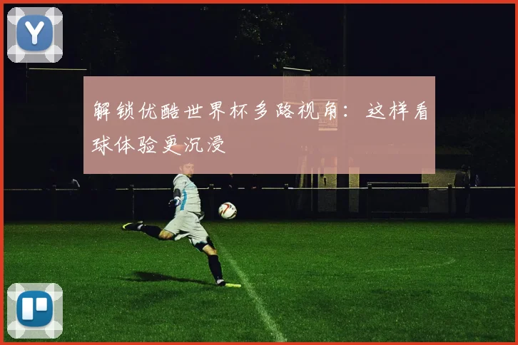解锁优酷世界杯多路视角：这样看球体验更沉浸