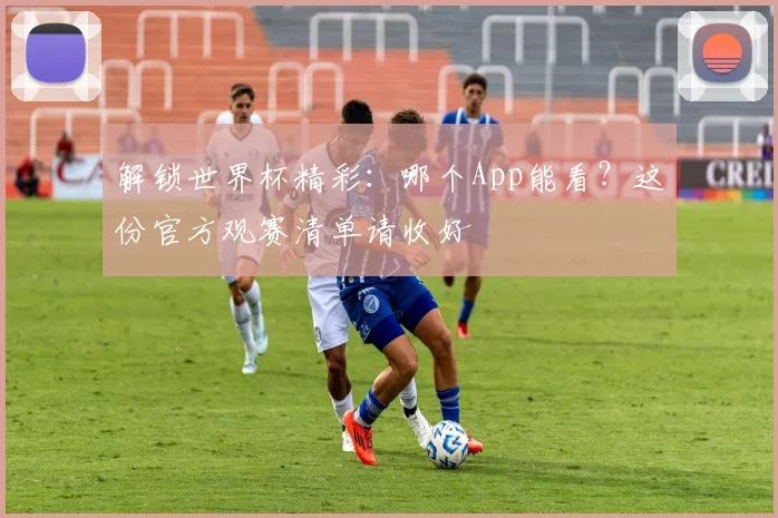 解锁世界杯精彩：哪个App能看？这份官方观赛清单请收好