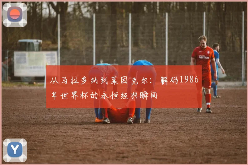 从马拉多纳到莱因克尔：解码1986年世界杯的永恒经典瞬间