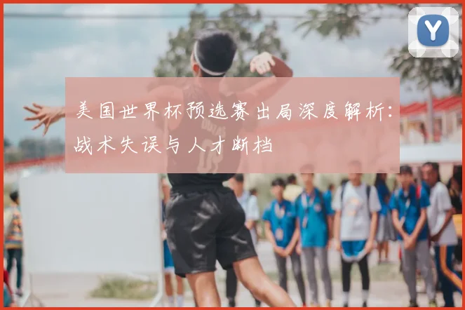 美国世界杯预选赛出局深度解析：战术失误与人才断档