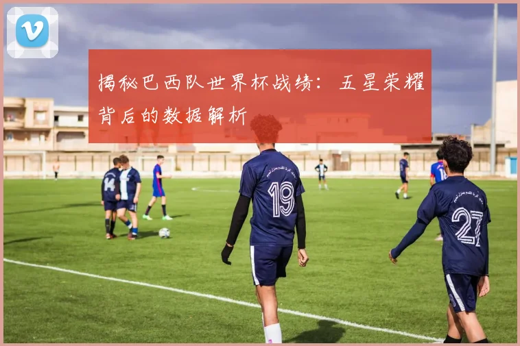 揭秘巴西队世界杯战绩：五星荣耀背后的数据解析