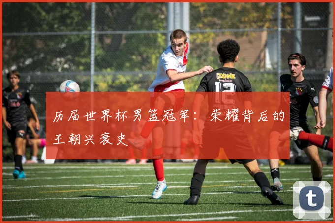 历届世界杯男篮冠军：荣耀背后的王朝兴衰史