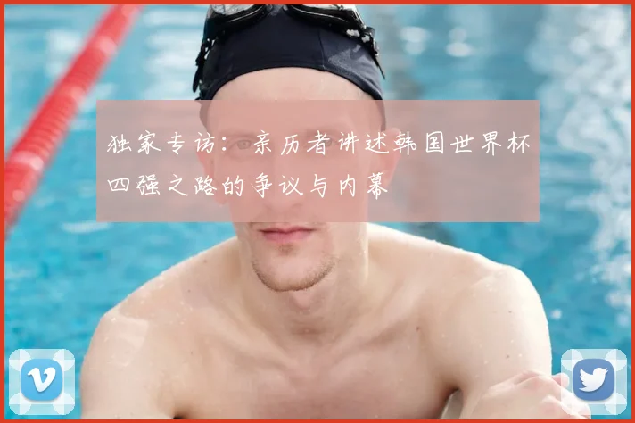 独家专访:亲历者讲述韩国世界杯四强之路的争议与内幕
