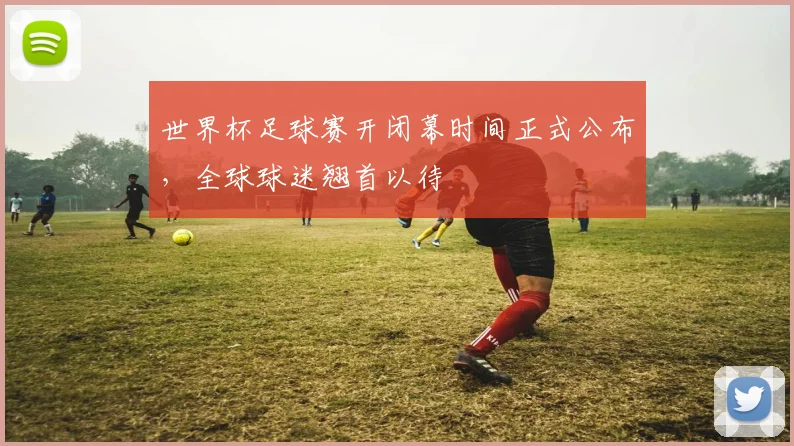 世界杯足球赛开闭幕时间正式公布，全球球迷翘首以待