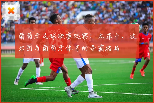 葡萄牙足球联赛观察:本菲卡、波尔图与葡萄牙体育的争霸格局