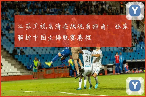 江苏卫视高清在线观看指南：独家解析中国女排联赛赛程